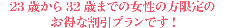 23歳から32歳までの女性の方限定のお得な割引プランです !