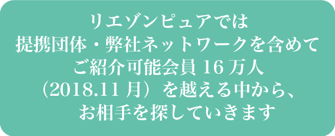 リエゾンピュアでは提携団体・弊社ネットワークを含めてご紹介可能会員16万人(2018.11月)を越える中から、お相手を探していきます