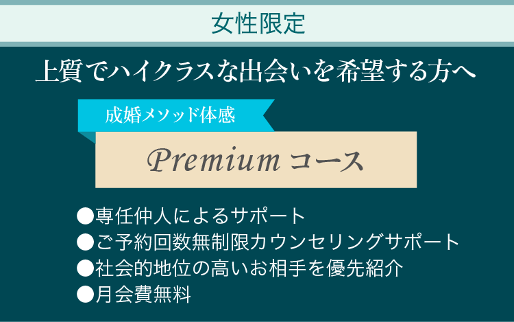 上質でハイクラスな出会いを希望する方へ 成婚メソッド体感Premiumコース ●専任仲人によるサポート ●ご予約回数無制限カウンセリングサポート ●社会的地位の高いお相手を優先紹介 ●月会費無料