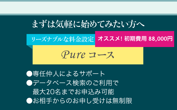 まずは気軽に始めてみたい方へ リーズナブルな料金設定pureコース ●専任仲人によるサポート ●データベース検索のご利用で最大10名までお申込み可能 ●お相手からのお申し受けは無制限