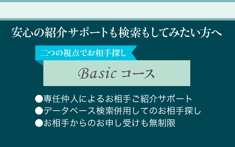 安心の紹介サポートも検索もしてみたい方へ 二つの視点でお相手探しBasicコース ●専任仲人によるお相手ご紹介サポート ●データベース検索併用してのお相手探し ●お相手からのお申し受けも無制限