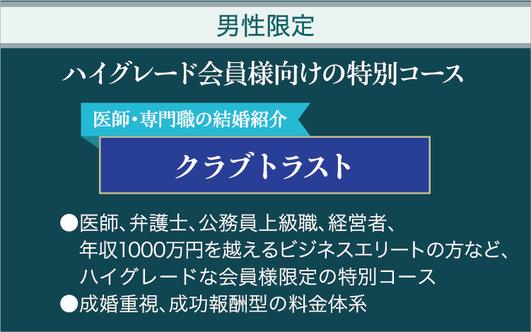 男性限定 ハイグレード会員様向けの特別コース 医師・専門職の結婚紹介クラブトラスト ●医師、弁護士、公務員上級職、経営者、年収1000万円を越えるビジネスエリートの方など、ハイグレードな会員様限定の特別コース ●成婚重視、成功報酬型の料金体系